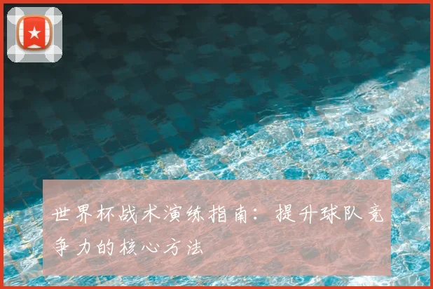 世界杯战术演练指南:提升球队竞争力的核心方法