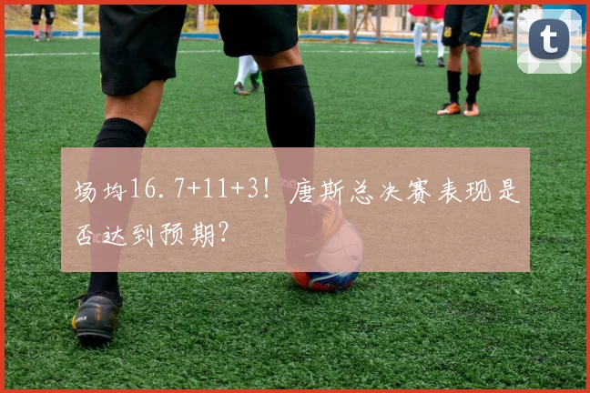 场均16.7+11+3！唐斯总决赛表现是否达到预期？