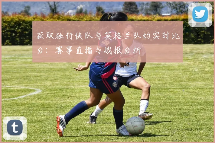 获取独行侠队与英格兰队的实时比分：赛事直播与战报分析