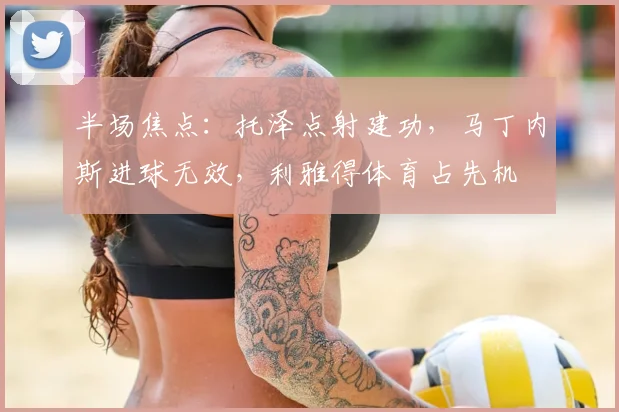 半场焦点：托泽点射建功，马丁内斯进球无效，利雅得体育占先机