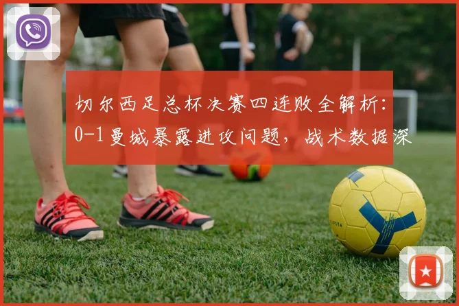 切尔西足总杯决赛四连败全解析:0-1曼城暴露进攻问题,战术数据深度复盘