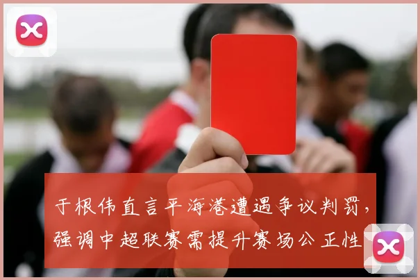于根伟直言平海港遭遇争议判罚，强调中超联赛需提升赛场公正性