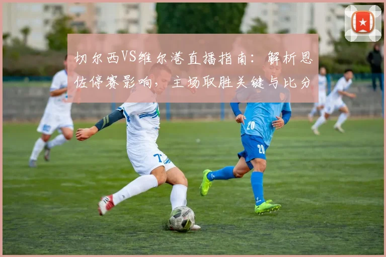 切尔西VS维尔港直播指南：解析恩佐停赛影响，主场取胜关键与比分预测